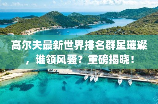 高爾夫最新世界排名群星璀璨，誰領風騷？重磅揭曉！