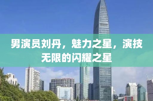 男演員劉丹，魅力之星，演技無限的閃耀之星