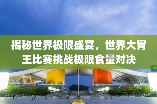 揭秘世界極限盛宴，世界大胃王比賽挑戰極限食量對決