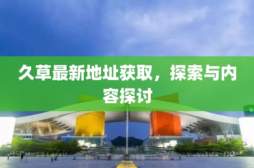 久草最新地址獲取，探索與內容探討