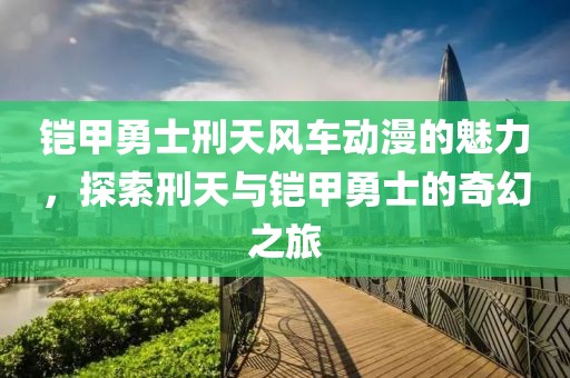 鎧甲勇士刑天風車動漫的魅力，探索刑天與鎧甲勇士的奇幻之旅