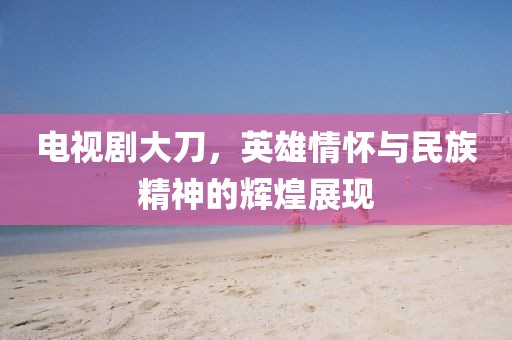 電視劇大刀，英雄情懷與民族精神的輝煌展現