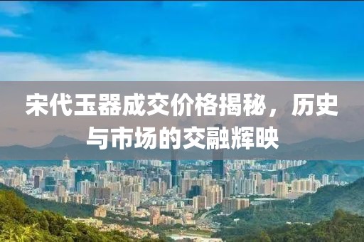 宋代玉器成交價格揭秘，歷史與市場的交融輝映
