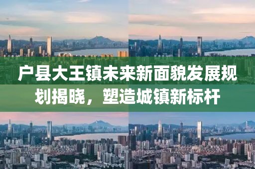 戶縣大王鎮未來新面貌發展規劃揭曉，塑造城鎮新標桿