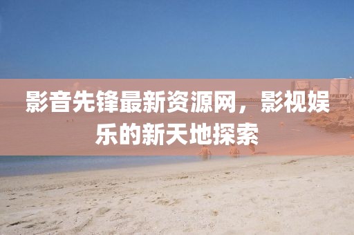 影音先鋒最新資源網，影視娛樂的新天地探索