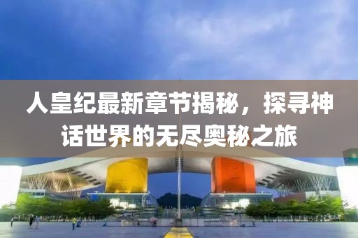 人皇紀最新章節揭秘，探尋神話世界的無盡奧秘之旅