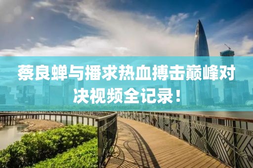 蔡良蟬與播求熱血搏擊巔峰對決視頻全記錄！