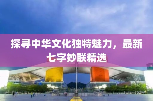 探尋中華文化獨特魅力，最新七字妙聯精選