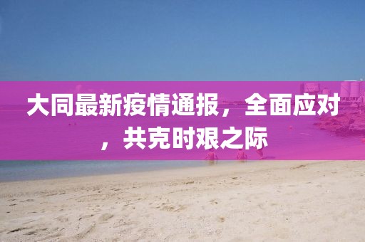 大同最新疫情通報，全面應對，共克時艱之際