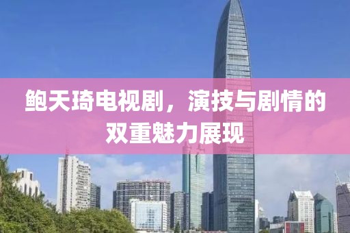 鮑天琦電視劇，演技與劇情的雙重魅力展現