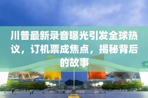 川普最新錄音曝光引發全球熱議，訂機票成焦點，揭秘背后的故事