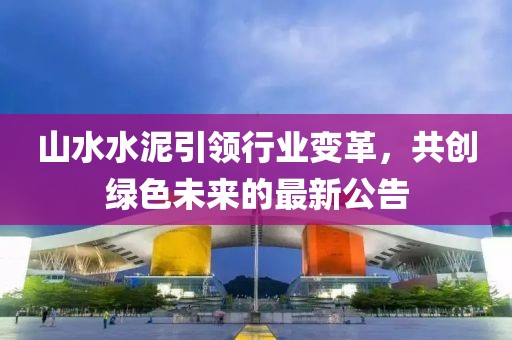 山水水泥引領行業變革，共創綠色未來的最新公告