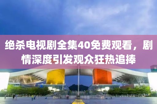 絕殺電視劇全集40免費觀看，劇情深度引發觀眾狂熱追捧