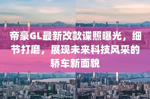 帝豪GL最新改款諜照曝光，細節打磨，展現未來科技風采的轎車新面貌