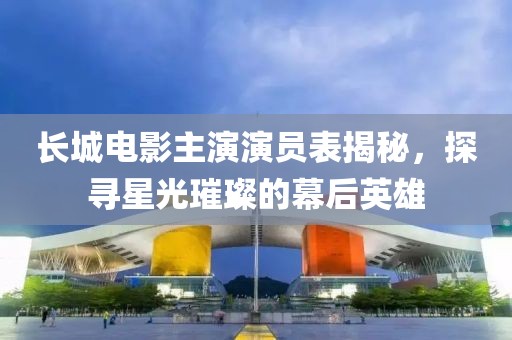 長城電影主演演員表揭秘，探尋星光璀璨的幕后英雄