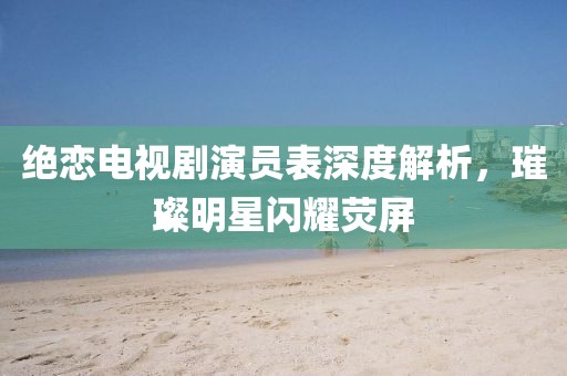 絕戀電視劇演員表深度解析，璀璨明星閃耀熒屏